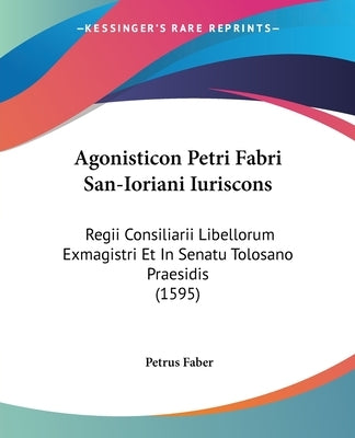 Agonisticon Petri Fabri San-Ioriani Iuriscons: Regii Consiliarii Libellorum Exmagistri Et In Senatu Tolosano Praesidis (1595) by Faber, Petrus