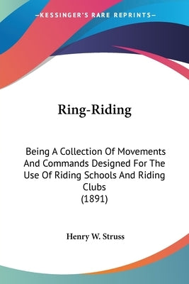 Ring-Riding: Being A Collection Of Movements And Commands Designed For The Use Of Riding Schools And Riding Clubs (1891) by Struss, Henry W.