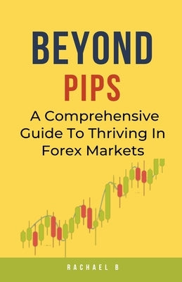 Beyond Pips: A Comprehensive Guide To Thriving In Forex Markets by B, Rachael