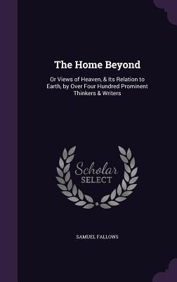 The Home Beyond: Or Views of Heaven, & Its Relation to Earth, by Over Four Hundred Prominent Thinkers & Writers by Fallows, Samuel