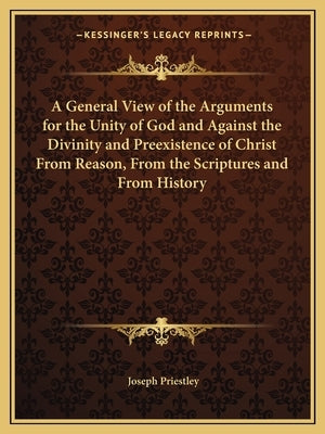 A General View of the Arguments for the Unity of God and Against the Divinity and Preexistence of Christ From Reason, From the Scriptures and From His by Priestley, Joseph