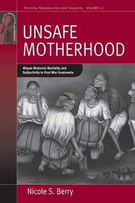 Unsafe Motherhood: Mayan Maternal Mortality and Subjectivity in Post-War Guatemala by Berry, Nicole S.