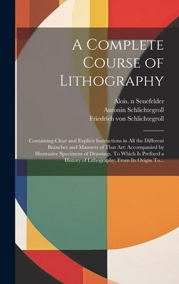 A Complete Course of Lithography: Containing Clear and Explicit Instructions in All the Different Branches and Manners of That Art: Accompanied by Ill by Senefelder, Alois 1771-1834 N. 50009