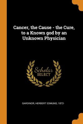 Cancer, the Cause - the Cure, to a Known god by an Unknown Physician by Gardinor, Herbert Edmund 1872-