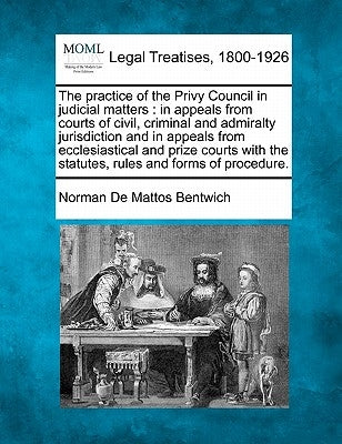 The practice of the Privy Council in judicial matters: in appeals from courts of civil, criminal and admiralty jurisdiction and in appeals from eccles by Bentwich, Norman de Mattos