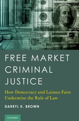 Free Market Criminal Justice: How Democracy and Laissez Faire Undermine the Rule of Law by Brown, Darryl K.