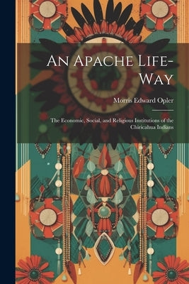 An Apache Life-way; the Economic, Social, and Religious Institutions of the Chiricahua Indians by Opler, Morris Edward 1907-1996
