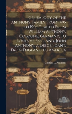 Genealogy of the Anthony Family From 1495 to 1904 Traced From William Anthony, Cologne, Germany, to London, England, John Anthony, a Descendant, From by Anthony, Charles L.