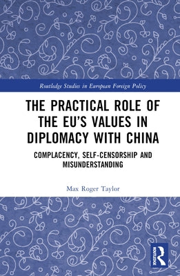 The Practical Role of The EU's Values in Diplomacy with China: Complacency, Self-Censorship and Misunderstanding by Taylor, Max Roger