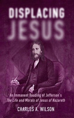 Displacing Jesus: An Immanent Reading of Jefferson's the Life and Morals of Jesus of Nazareth by Wilson, Charles A.