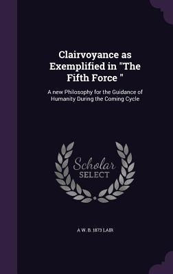 Clairvoyance as Exemplified in "The Fifth Force ": A new Philosophy for the Guidance of Humanity During the Coming Cycle by Lair, A. W. B. 1873