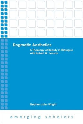 Dogmatic Aesthetics: A Theology of Beauty in Dialogue with Robert W. Jenson by Wright, Stephen John