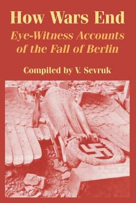How Wars End: Eye-Witness Accounts of the Fall of Berlin by Sevruk, V.