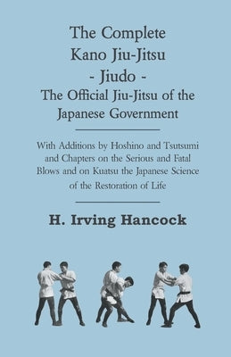 The Complete Kano Jiu-Jitsu - Jiudo - The Official Jiu-Jitsu of the Japanese Government: With Additions by Hoshino and Tsutsumi and Chapters on the Se by Hancock, H. Irving