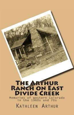 The Arthur Ranch on East Divide Creek: Memories of western Colorado in the 1960s and 70s by Arthur, Kathleen