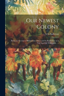 Our Newest Colony: Being an Account of British East Africa and its Possibilities as a new Land for Settlement . . . by Anderson, A. G.