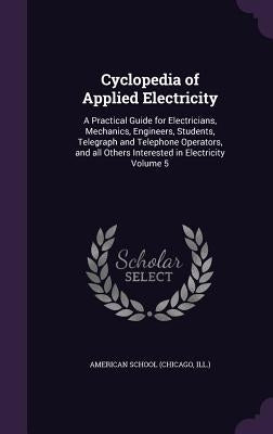 Cyclopedia of Applied Electricity: A Practical Guide for Electricians, Mechanics, Engineers, Students, Telegraph and Telephone Operators, and all Othe by Chicago American School