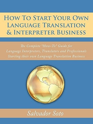 How To Start Your Own Language Translation & Interpreter Business: The Complete "How-To" Guide for Language Interpreters, Translators and Professional by Soto, Salvador