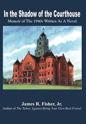 In the Shadow of the Courthouse: Memoir of The 1940s Written As A Novel by Fisher, James R., Jr.