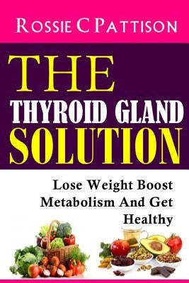 The Thyroid Gland Solution: Lose Weight - Boost Metabolism And Get Healthy by Pattison, Rossie C.