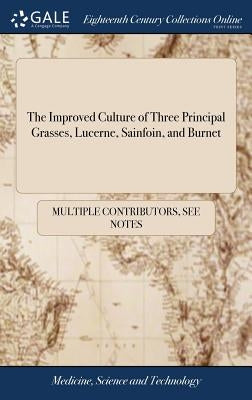 The Improved Culture of Three Principal Grasses, Lucerne, Sainfoin, and Burnet: Wherein is Described a new Method of Cultivating Lucerne ... To Which by Multiple Contributors