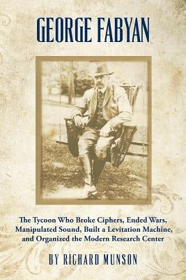 George Fabyan: The Tycoon Who Broke Ciphers, Ended Wars, Manipulated Sound, Built a Levitation Machine, and Organized the Modern Research Center by Munson, Richard