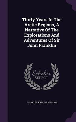 Thirty Years In The Arctic Regions, A Narrative Of The Explorations And Adventures Of Sir John Franklin by Franklin, John