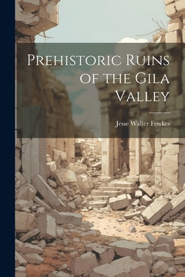 Prehistoric Ruins of the Gila Valley by Fewkes, Jesse Walter