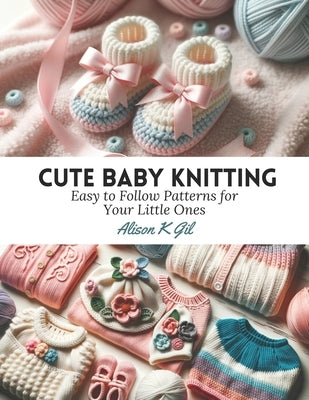 Cute Baby Knitting: Easy to Follow Patterns for Your Little Ones by Gil, Alison K.