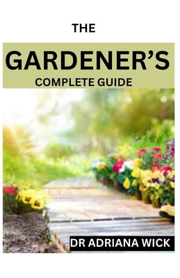 The Gardener's Complete Guide: Starting a cut flower farm, an ultimate guide to growing, designing and maintaining a cut flower garden by Wick, Adriana