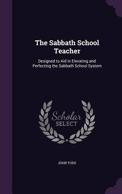 The Sabbath School Teacher: Designed to Aid in Elevating and Perfecting the Sabbath School System by Todd, John