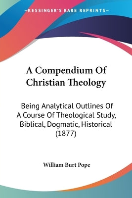 A Compendium Of Christian Theology: Being Analytical Outlines Of A Course Of Theological Study, Biblical, Dogmatic, Historical (1877) by Pope, William Burt