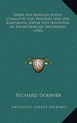 Briefe Der Konigin Sophie Charlotte Von Preussen Und Der Kurfurstin Sophie Von Hannover An Hannoversche Diplomaten (1905) by Doebner, Richard