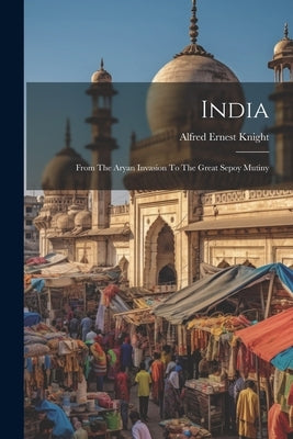 India: From The Aryan Invasion To The Great Sepoy Mutiny by Knight, Alfred Ernest