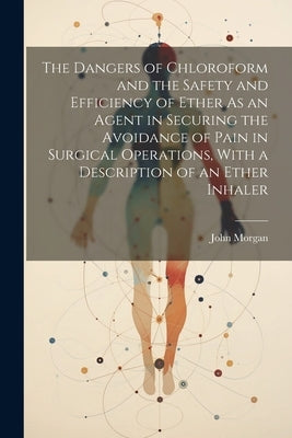 The Dangers of Chloroform and the Safety and Efficiency of Ether As an Agent in Securing the Avoidance of Pain in Surgical Operations, With a Descript by Morgan, John