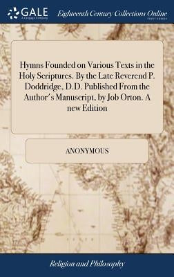 Hymns Founded on Various Texts in the Holy Scriptures. By the Late Reverend P. Doddridge, D.D. Published From the Author's Manuscript, by Job Orton. A by Anonymous