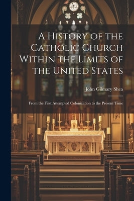 A History of the Catholic Church Within the Limits of the United States: From the First Attempted Colonization to the Present Time by Shea, John Gilmary