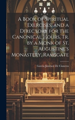A Book of Spiritual Exercises, and a Directory for the Canonical Hours, Tr. by a Monk of St. Augustine's Monastery, Ramsgate by de Cisneros, GarcÃ­a Jimenez