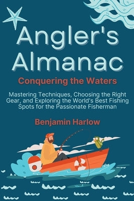Angler's Almanac: Mastering Techniques, Choosing the Right Gear, and Exploring the World's Best Fishing Spots for the Passionate Fisherm by Harlow, Benjamin