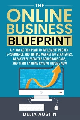 The Online Business Blueprint: A 7-Day Action Plan to Implement Proven E-Commerce and Digital Marketing Strategies, Break Free from the Corporate Cag by Austin, Delia