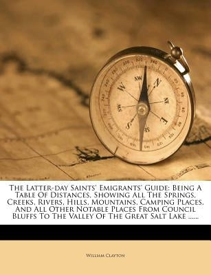 The Latter-Day Saints' Emigrants' Guide: Being a Table of Distances, Showing All the Springs, Creeks, Rivers, Hills, Mountains, Camping Places, and Al by Clayton, William
