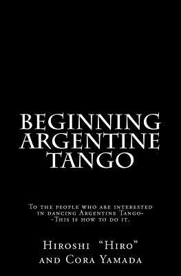 Beginning Argentine Tango: To the people who are interested in dancing Argentine Tango--This is how to do it by Yamada, Cora