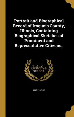 Portrait and Biographical Record of Iroquois County, Illinois, Containing Biographical Sketches of Prominent and Representative Citizens.. by Anonymous