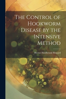 The Control of Hookworm Disease by the Intensive Method by Howard, Hector Holdbrook