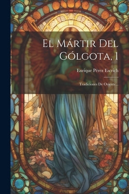 El Mártir Del Gólgota, 1: Tradiciones De Oriente... by Escrich, Enrique PÃ©rez