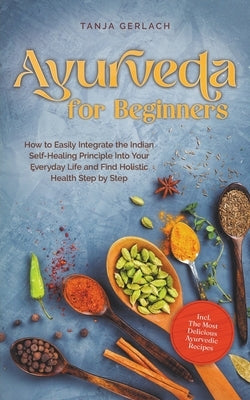 Ayurveda for Beginners How to Easily Integrate the Indian Self-Healing Principle Into Your Everyday Life and Find Holistic Health Step by Step Incl. T by Gerlach, Tanja