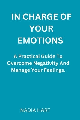 In Charge of Your Emotions: A Practical Guide To Overcome Negativity And Manage Your Emotions by Hart, Nadia