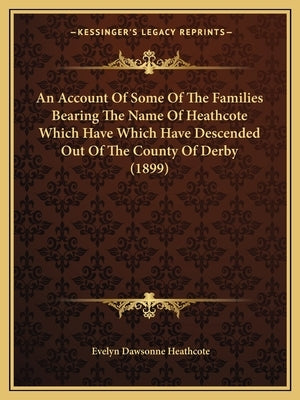 An Account Of Some Of The Families Bearing The Name Of Heathcote Which Have Which Have Descended Out Of The County Of Derby (1899) by Heathcote, Evelyn Dawsonne