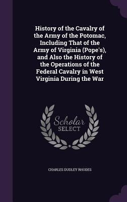 History of the Cavalry of the Army of the Potomac, Including That of the Army of Virginia (Pope's), and Also the History of the Operations of the Fede by Rhodes, Charles Dudley