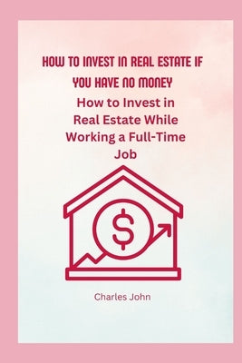 How To Invest In Real Estate If You have No Money: How to Invest in Real Estate While Working a Full-Time Job by John, Charles